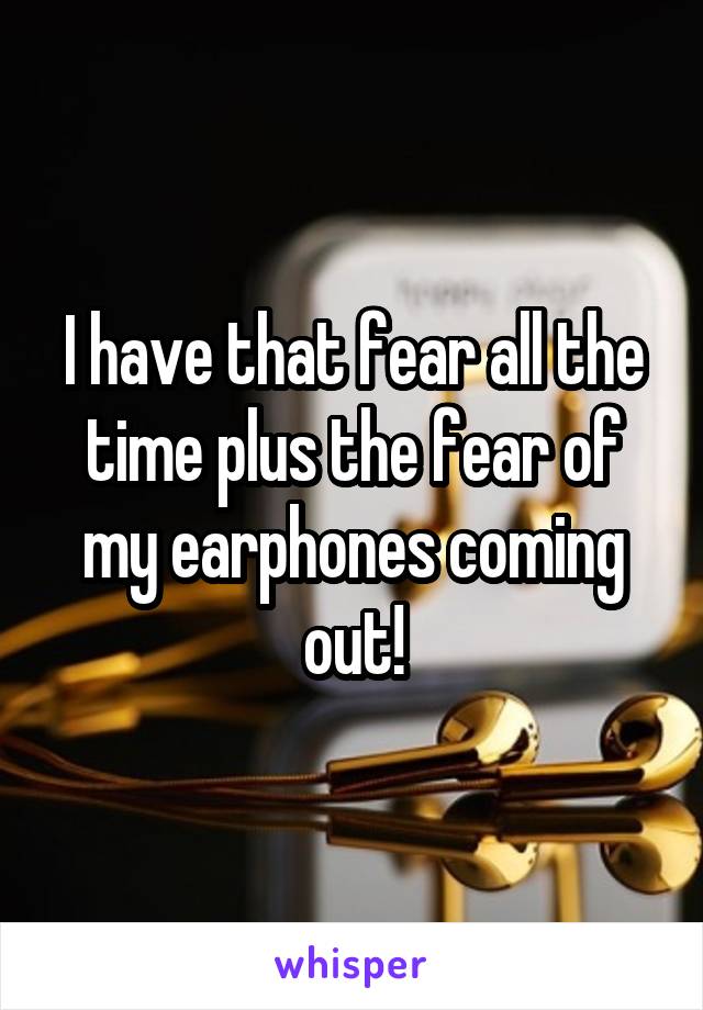 I have that fear all the time plus the fear of my earphones coming out!