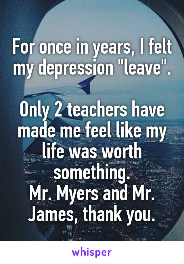 For once in years, I felt my depression "leave". 
Only 2 teachers have made me feel like my life was worth something.
Mr. Myers and Mr. James, thank you.