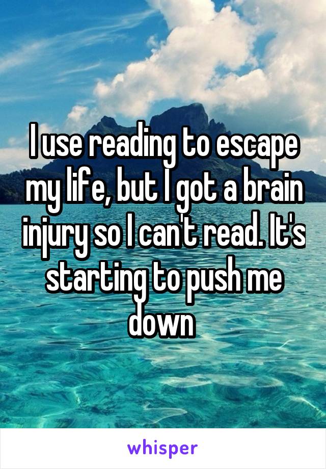 I use reading to escape my life, but I got a brain injury so I can't read. It's starting to push me down 