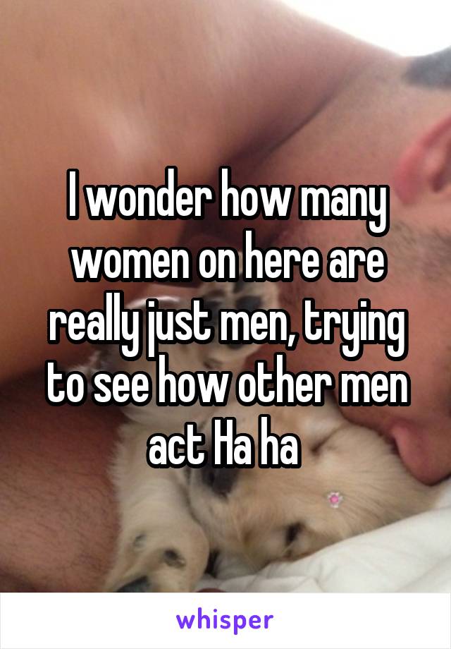 I wonder how many women on here are really just men, trying to see how other men act Ha ha 