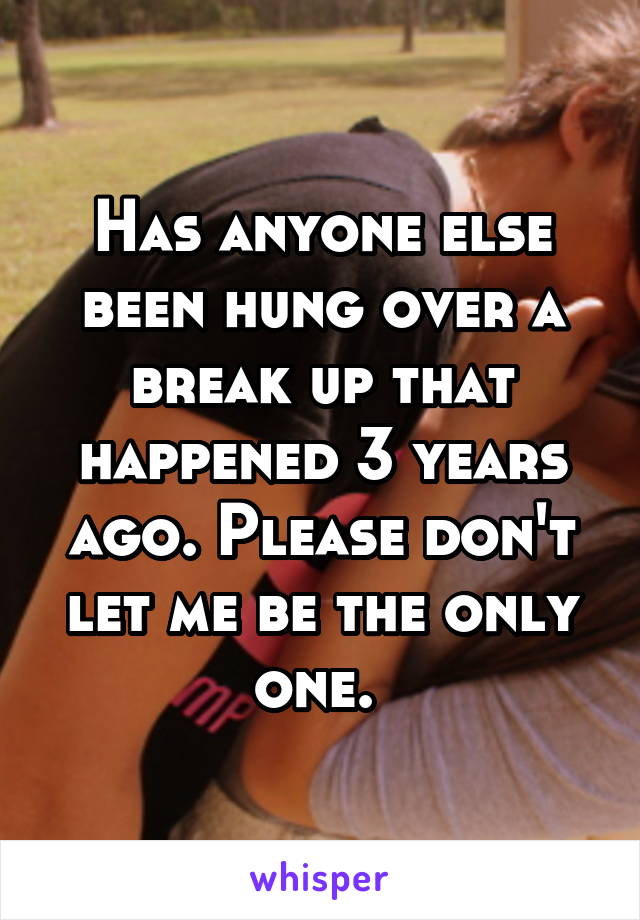 Has anyone else been hung over a break up that happened 3 years ago. Please don't let me be the only one. 