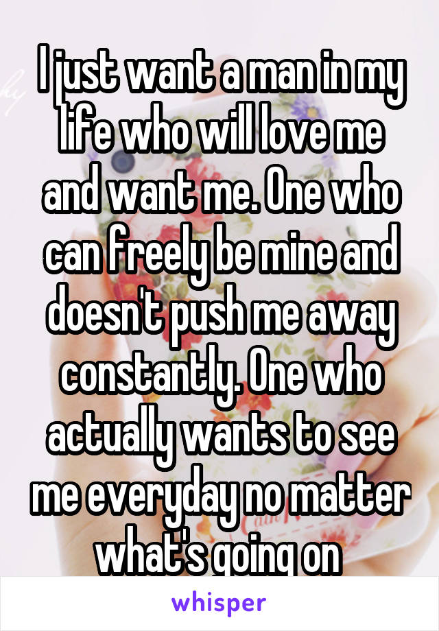 I just want a man in my life who will love me and want me. One who can freely be mine and doesn't push me away constantly. One who actually wants to see me everyday no matter what's going on 