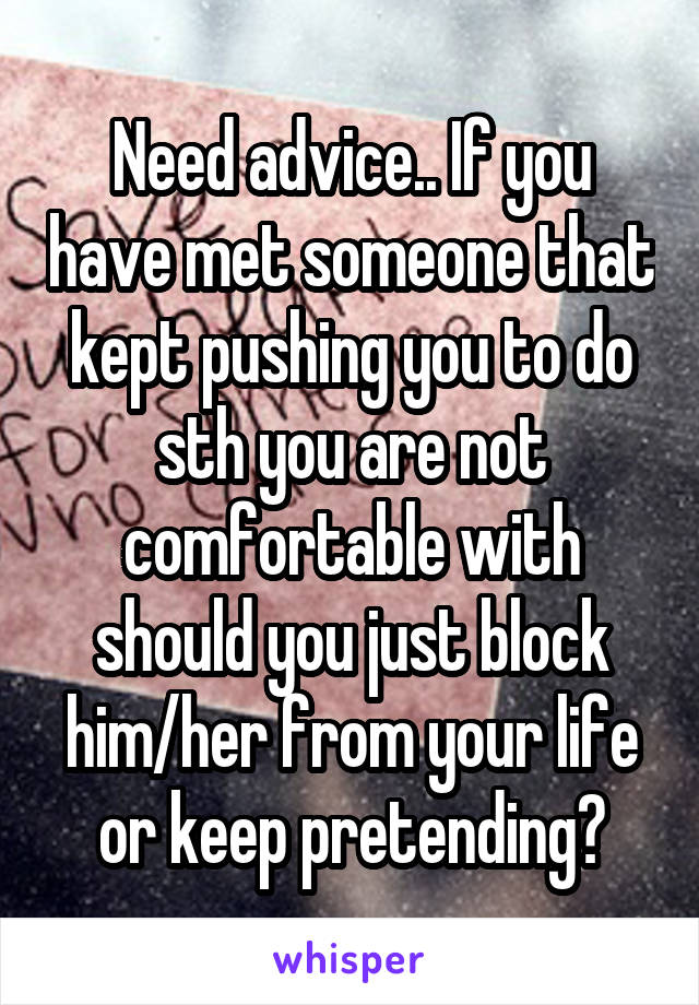 Need advice.. If you have met someone that kept pushing you to do sth you are not comfortable with should you just block him/her from your life or keep pretending?