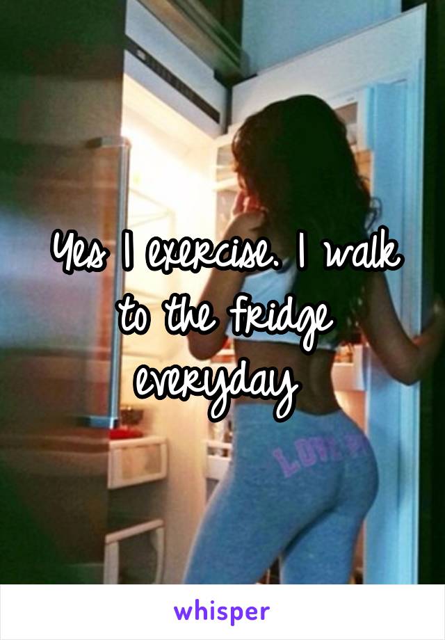 Yes I exercise. I walk to the fridge everyday 