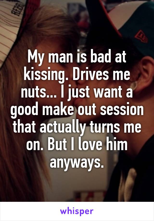 My man is bad at kissing. Drives me nuts... I just want a good make out session that actually turns me on. But I love him anyways.