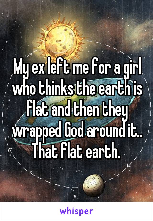 My ex left me for a girl who thinks the earth is flat and then they wrapped God around it.. That flat earth. 