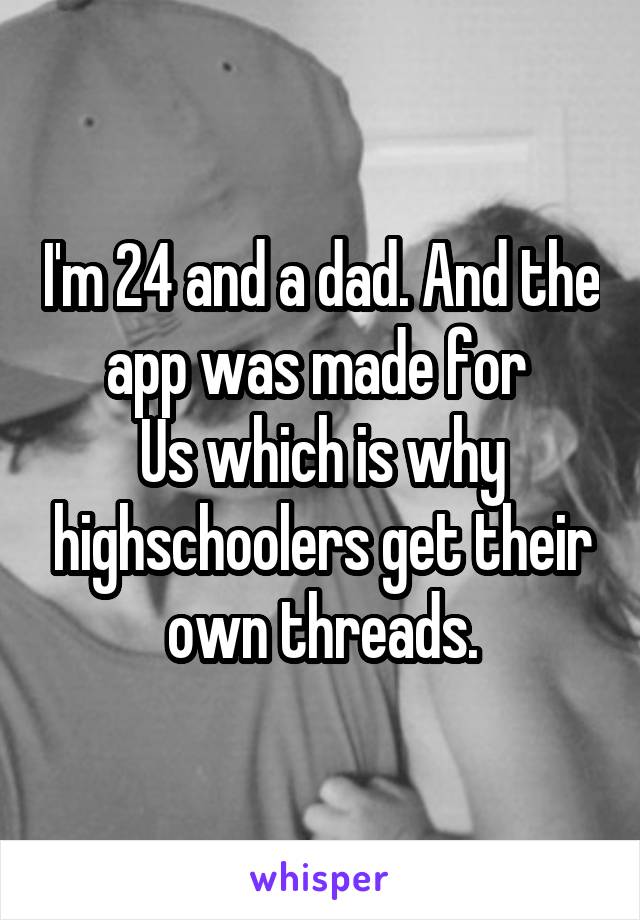 I'm 24 and a dad. And the app was made for 
Us which is why highschoolers get their own threads.