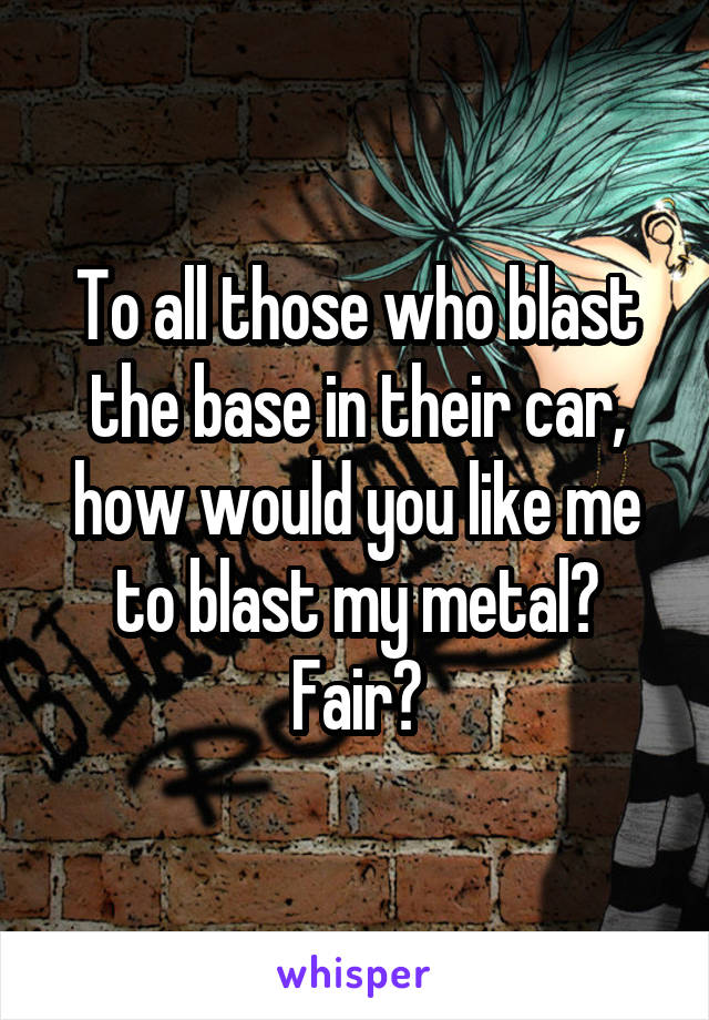 To all those who blast the base in their car, how would you like me to blast my metal? Fair?