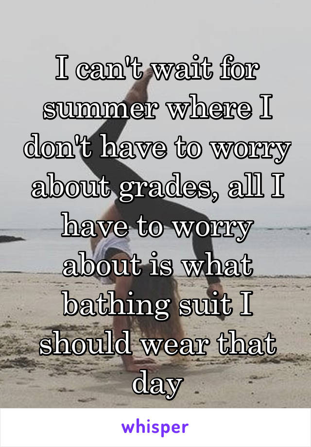 I can't wait for summer where I don't have to worry about grades, all I have to worry about is what bathing suit I should wear that day