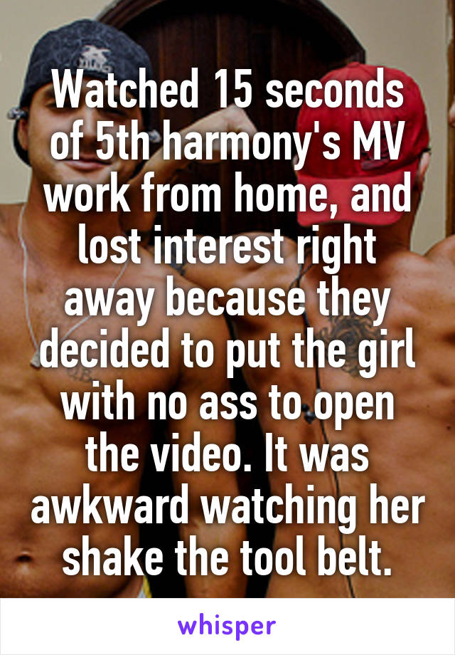 Watched 15 seconds of 5th harmony's MV work from home, and lost interest right away because they decided to put the girl with no ass to open the video. It was awkward watching her shake the tool belt.