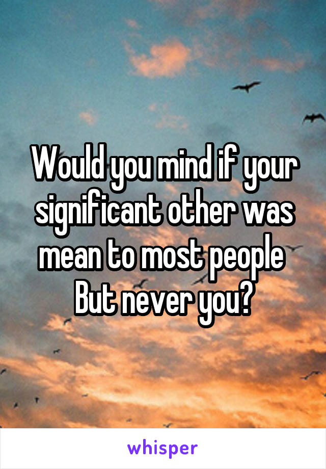 Would you mind if your significant other was mean to most people 
But never you?