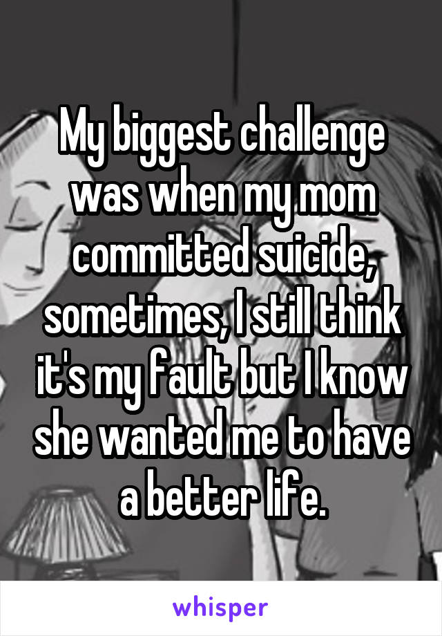 My biggest challenge was when my mom committed suicide, sometimes, I still think it's my fault but I know she wanted me to have a better life.