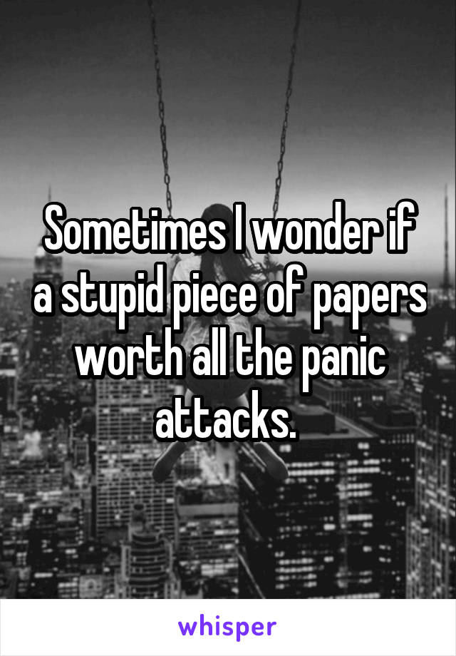 Sometimes I wonder if a stupid piece of papers worth all the panic attacks. 