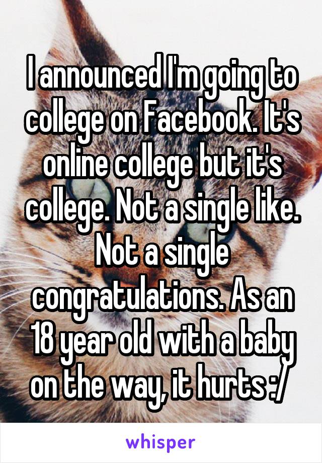 I announced I'm going to college on Facebook. It's online college but it's college. Not a single like. Not a single congratulations. As an 18 year old with a baby on the way, it hurts :/ 