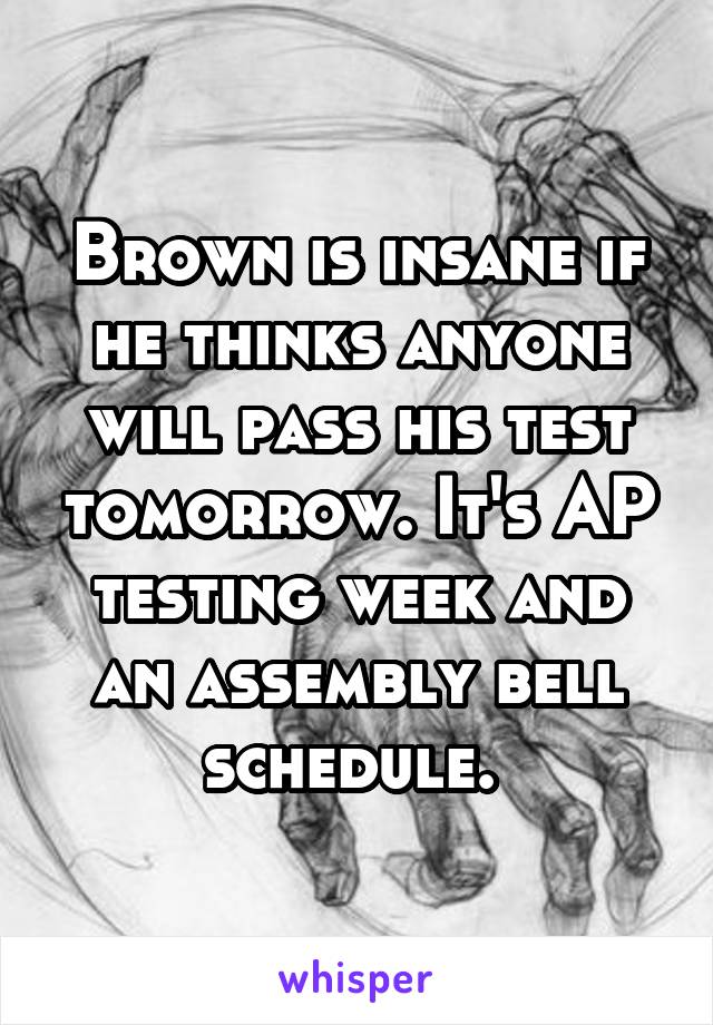 Brown is insane if he thinks anyone will pass his test tomorrow. It's AP testing week and an assembly bell schedule. 