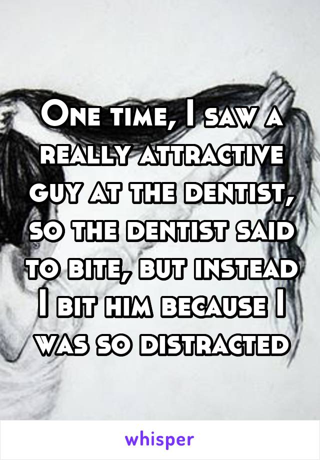One time, I saw a really attractive guy at the dentist, so the dentist said to bite, but instead I bit him because I was so distracted