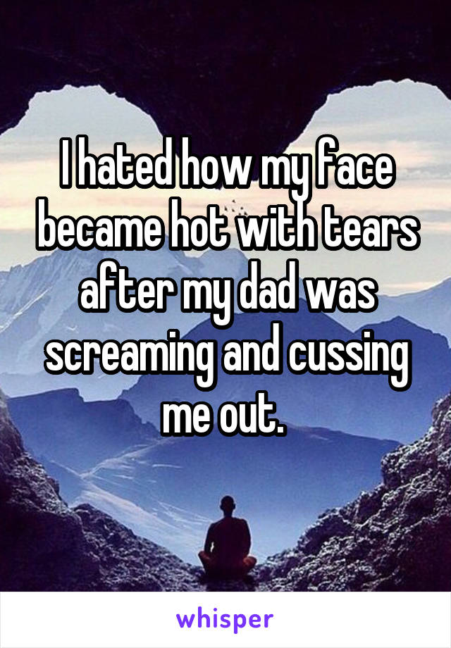 I hated how my face became hot with tears after my dad was screaming and cussing me out. 
