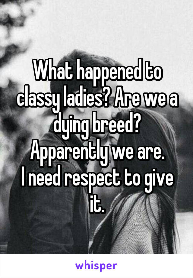 What happened to classy ladies? Are we a dying breed? Apparently we are.
I need respect to give it.