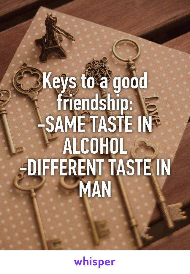 Keys to a good friendship:
-SAME TASTE IN ALCOHOL
-DIFFERENT TASTE IN MAN