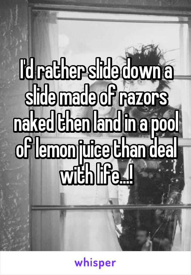 I'd rather slide down a slide made of razors naked then land in a pool of lemon juice than deal with life...!
