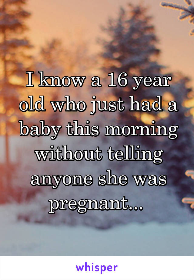 I know a 16 year old who just had a baby this morning without telling anyone she was pregnant... 