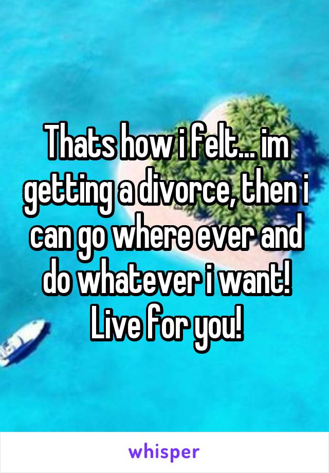 Thats how i felt... im getting a divorce, then i can go where ever and do whatever i want!
Live for you!