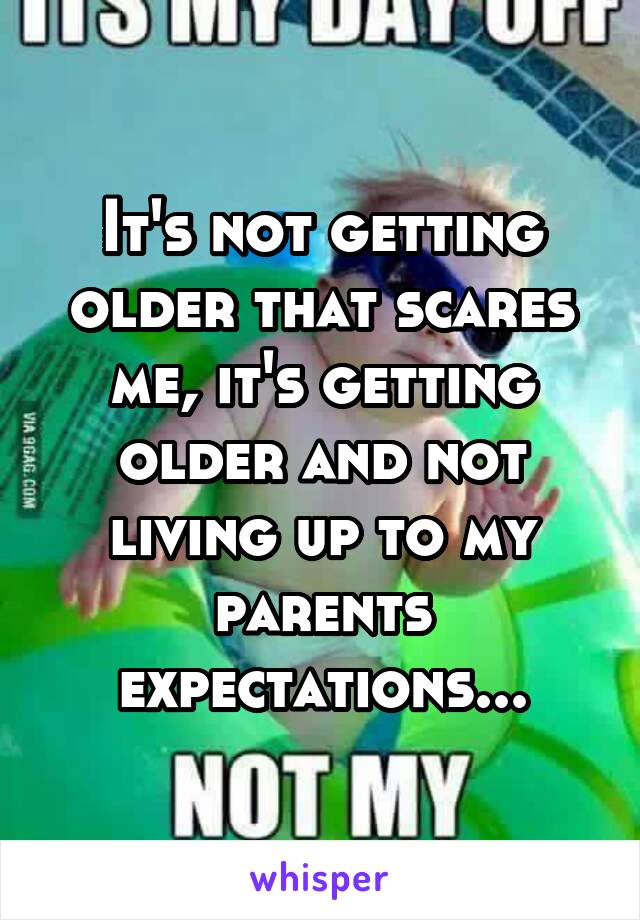 It's not getting older that scares me, it's getting older and not living up to my parents expectations...