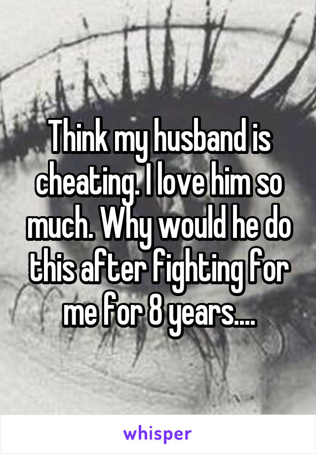 Think my husband is cheating. I love him so much. Why would he do this after fighting for me for 8 years....