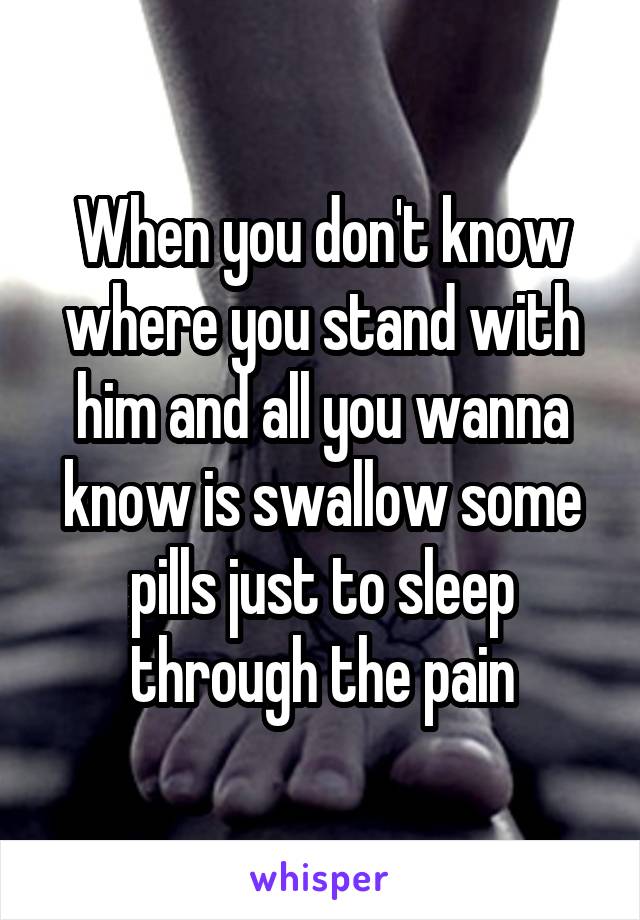 When you don't know where you stand with him and all you wanna know is swallow some pills just to sleep through the pain