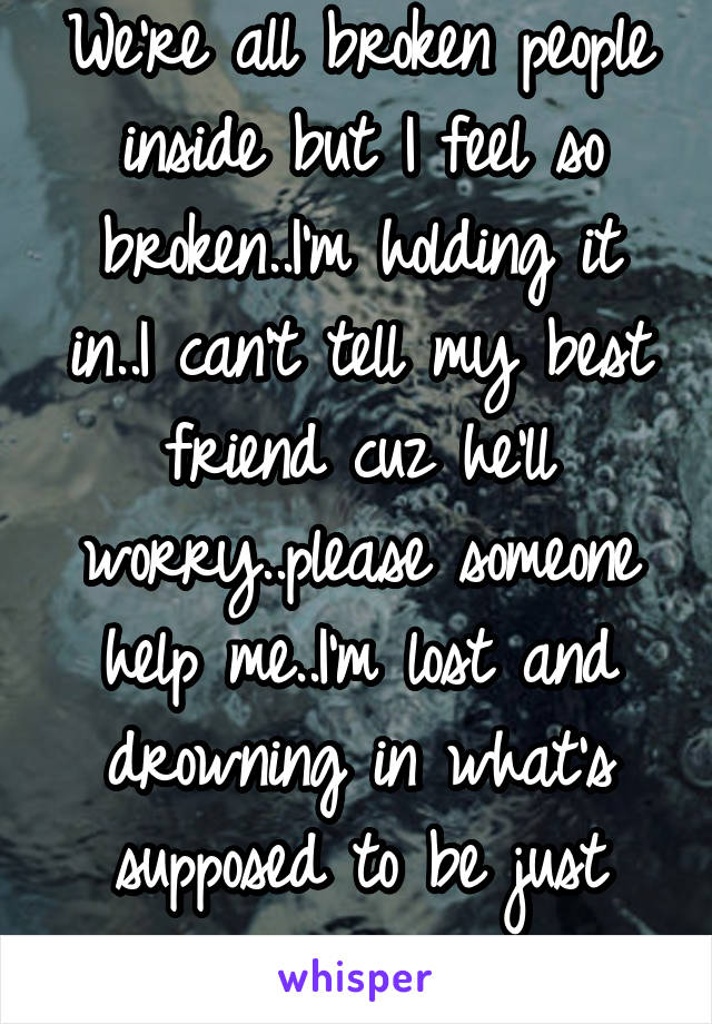 We're all broken people inside but I feel so broken..I'm holding it in..I can't tell my best friend cuz he'll worry..please someone help me..I'm lost and drowning in what's supposed to be just rain..