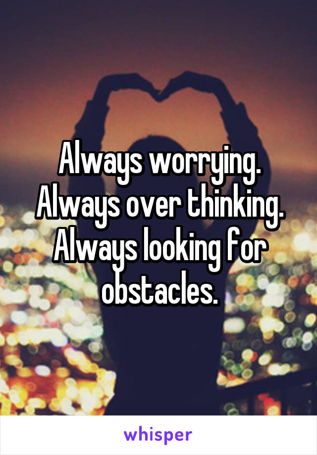 Always worrying. Always over thinking.
Always looking for obstacles.