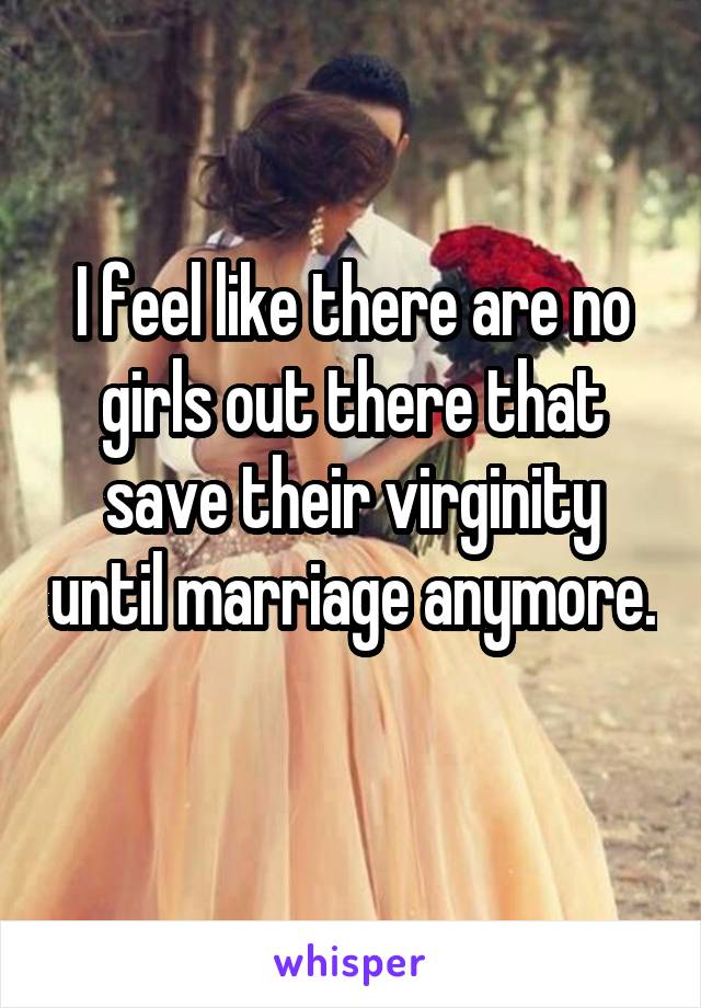 I feel like there are no girls out there that save their virginity until marriage anymore. 