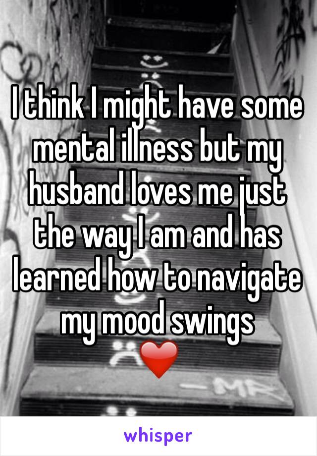 I think I might have some mental illness but my husband loves me just the way I am and has learned how to navigate my mood swings
❤️