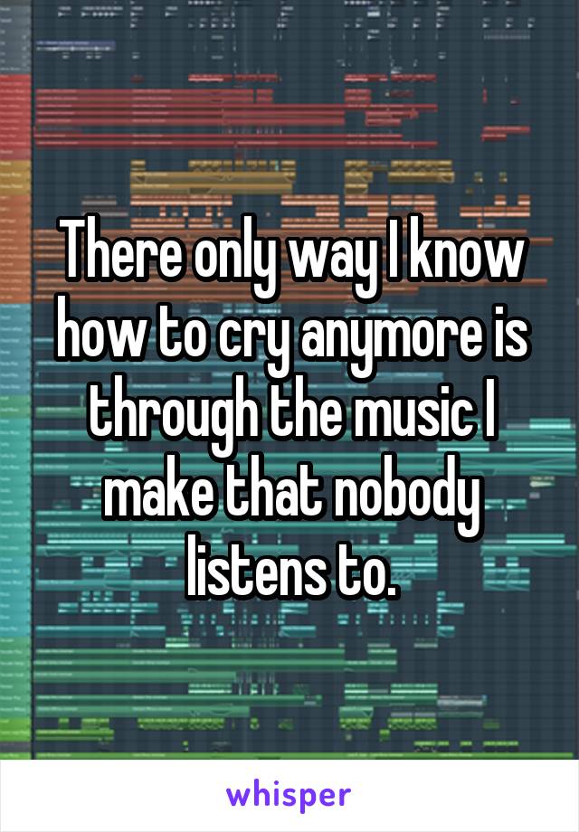 There only way I know how to cry anymore is through the music I make that nobody listens to.