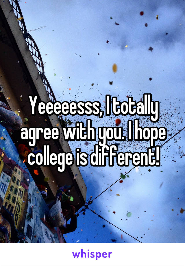 Yeeeeesss, I totally agree with you. I hope college is different!