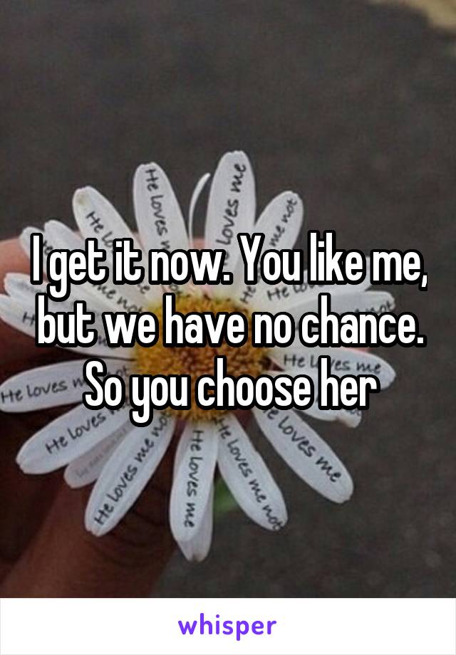 I get it now. You like me, but we have no chance. So you choose her