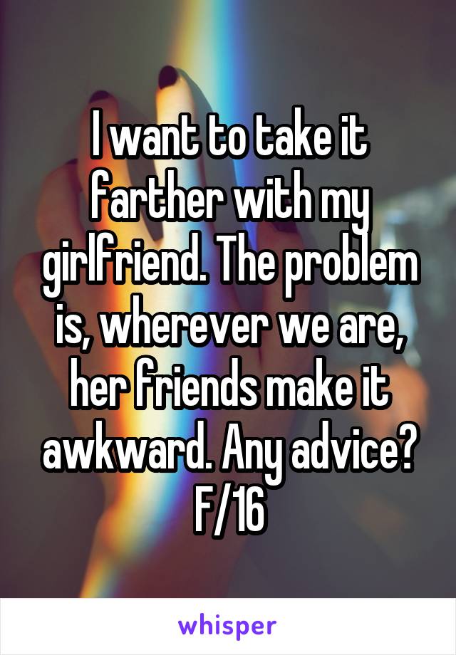 I want to take it farther with my girlfriend. The problem is, wherever we are, her friends make it awkward. Any advice? F/16
