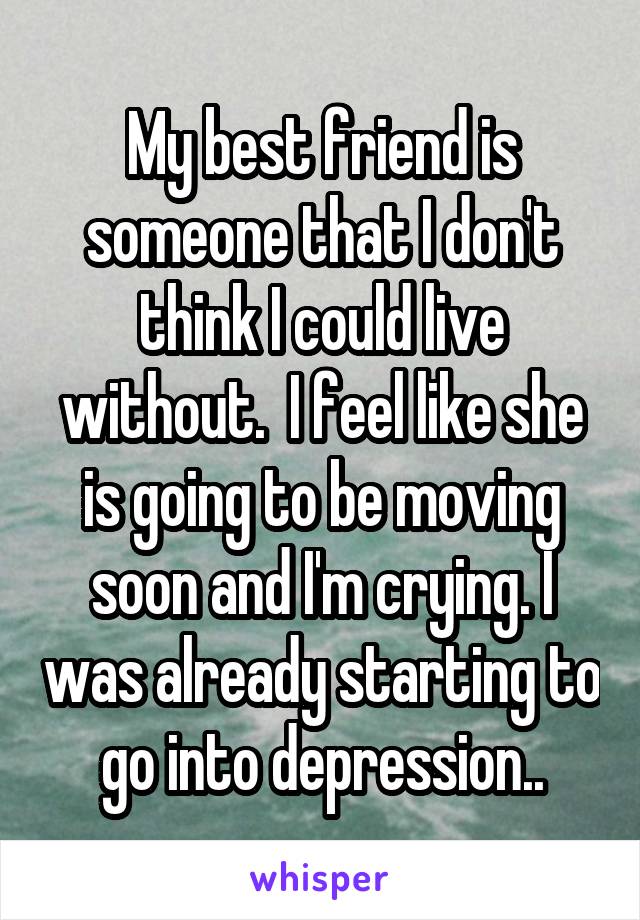 My best friend is someone that I don't think I could live without.  I feel like she is going to be moving soon and I'm crying. I was already starting to go into depression..