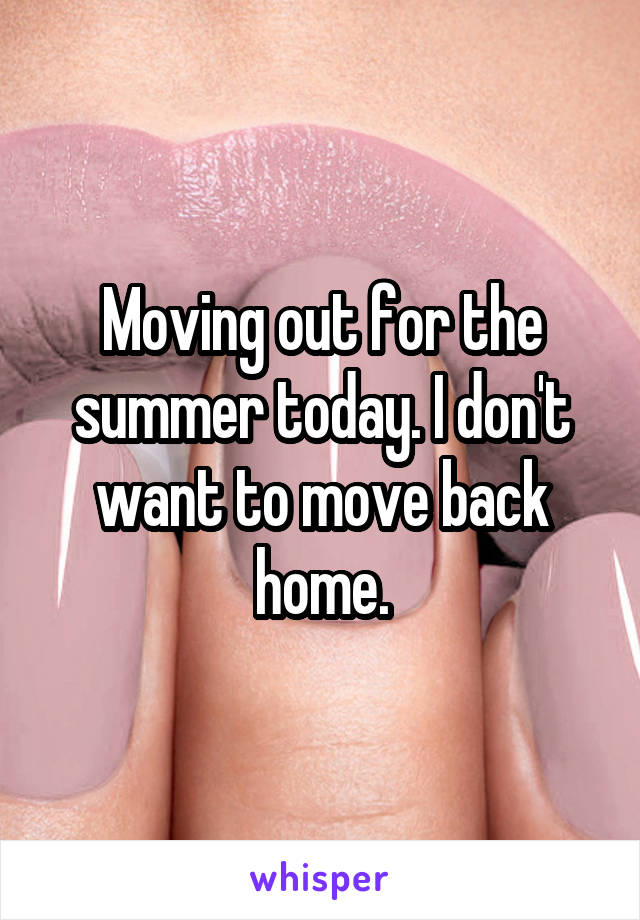 Moving out for the summer today. I don't want to move back home.