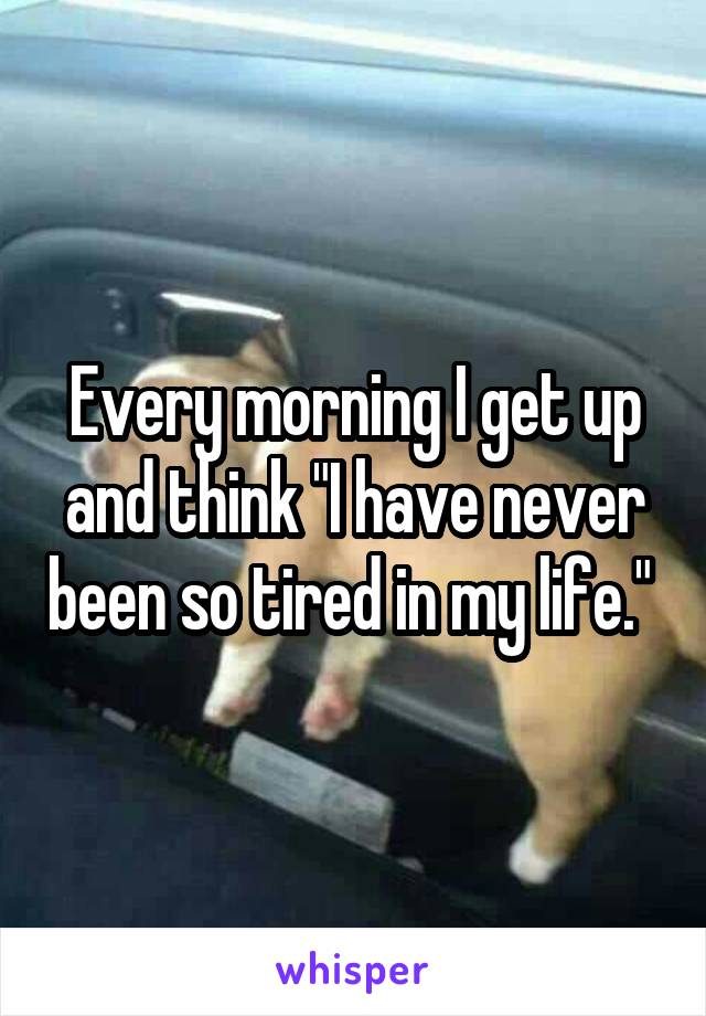 Every morning I get up and think "I have never been so tired in my life." 