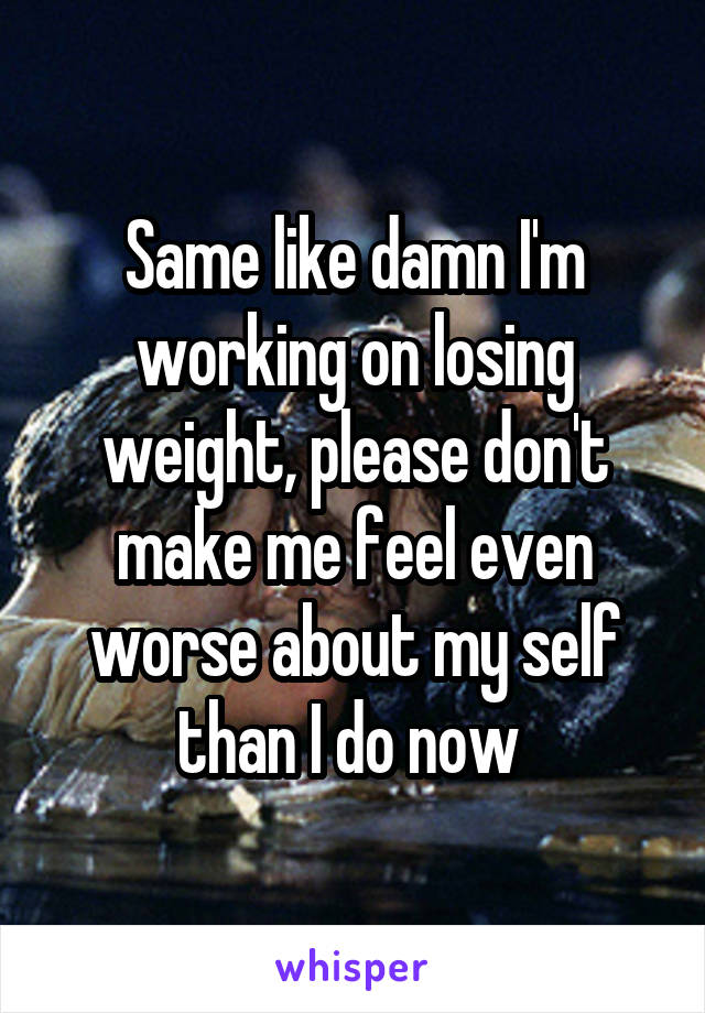 Same like damn I'm working on losing weight, please don't make me feel even worse about my self than I do now 