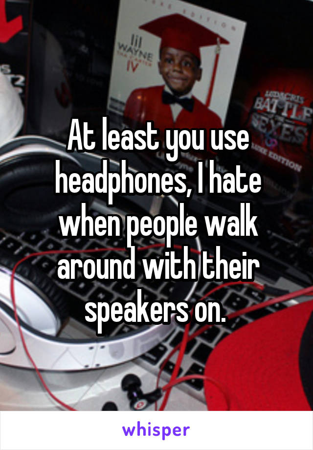 At least you use headphones, I hate when people walk around with their speakers on. 