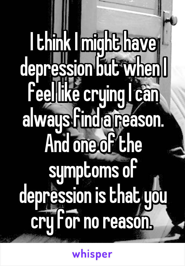 I think I might have depression but when I feel like crying I can always find a reason. And one of the symptoms of depression is that you cry for no reason. 