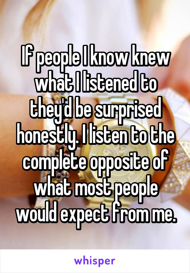 If people I know knew what I listened to they'd be surprised honestly. I listen to the complete opposite of what most people would expect from me.