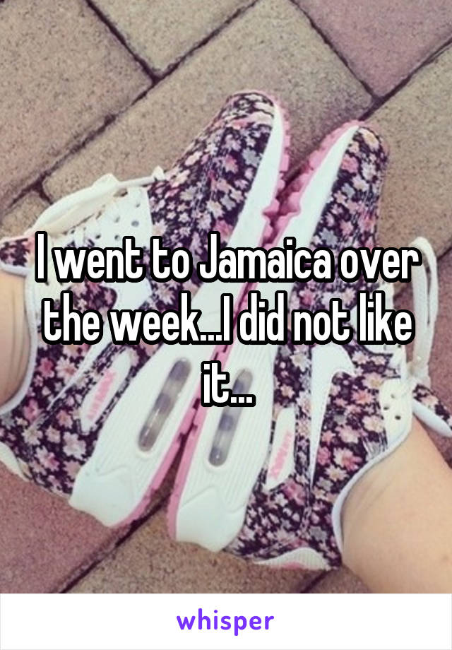 I went to Jamaica over the week...I did not like it...