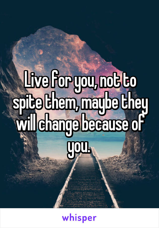 Live for you, not to spite them, maybe they will change because of you. 