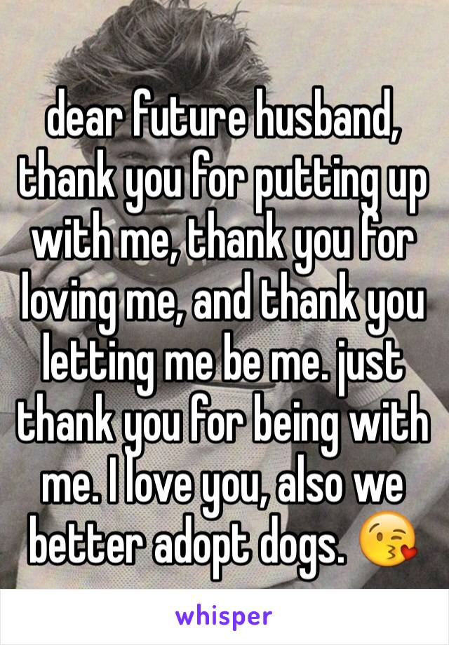 dear future husband, thank you for putting up with me, thank you for loving me, and thank you letting me be me. just thank you for being with me. I love you, also we better adopt dogs. 😘