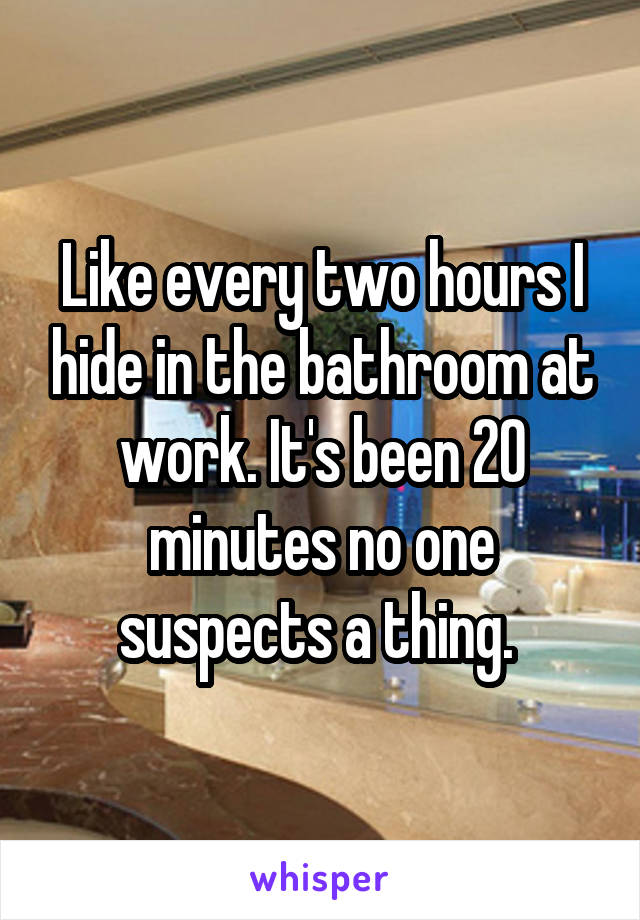 Like every two hours I hide in the bathroom at work. It's been 20 minutes no one suspects a thing. 