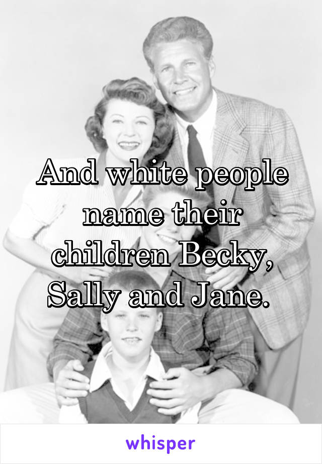 And white people name their children Becky, Sally and Jane. 