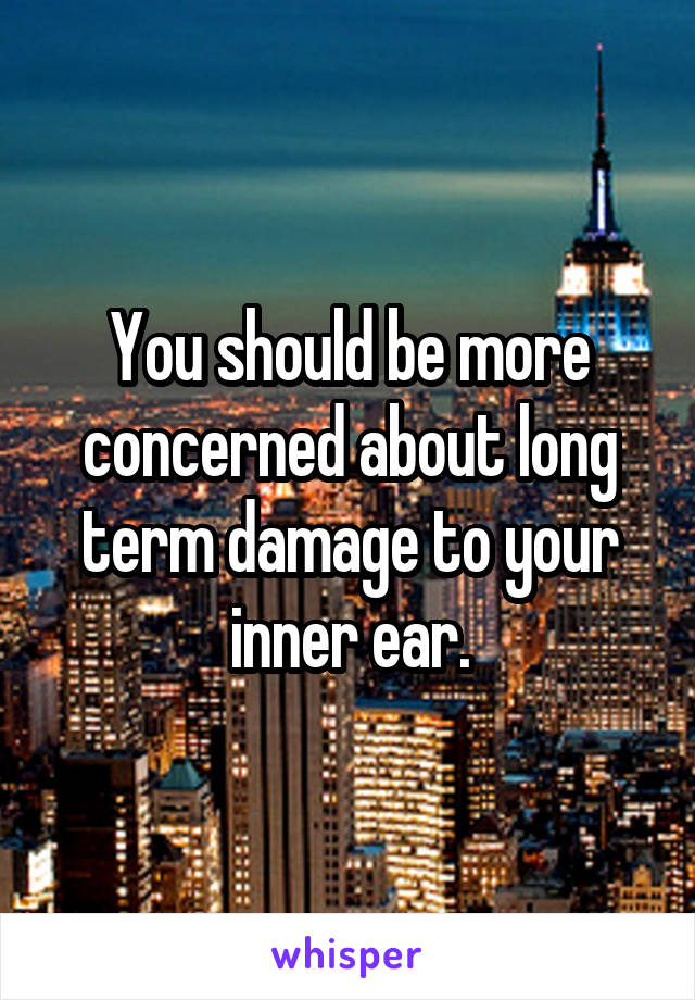 You should be more concerned about long term damage to your inner ear.